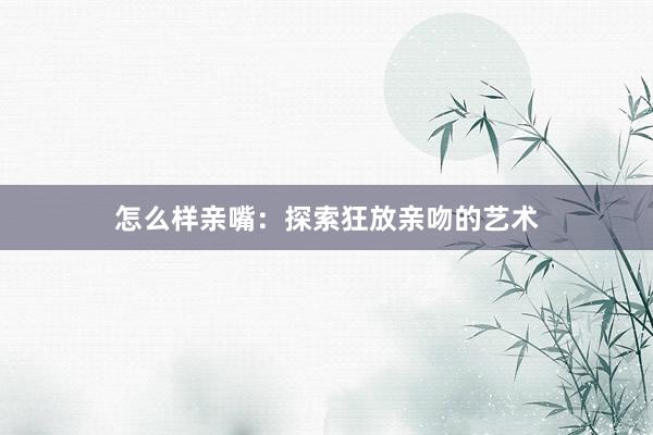 怎么样亲嘴：探索狂放亲吻的艺术