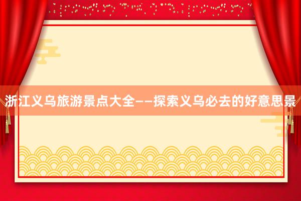 浙江义乌旅游景点大全——探索义乌必去的好意思景
